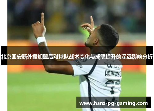 北京国安新外援加盟后对球队战术变化与成绩提升的深远影响分析