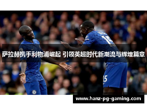 萨拉赫携手利物浦崛起 引领英超时代新潮流与辉煌篇章