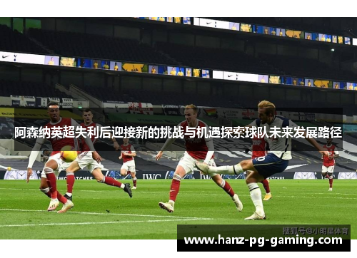 阿森纳英超失利后迎接新的挑战与机遇探索球队未来发展路径