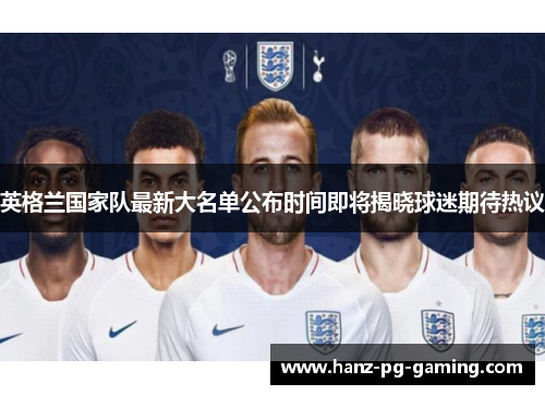 英格兰国家队最新大名单公布时间即将揭晓球迷期待热议 英格兰国家队最新大名单公布时间即将揭晓球迷期待热议