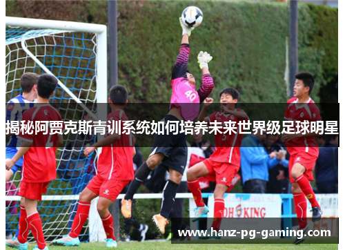 揭秘阿贾克斯青训系统如何培养未来世界级足球明星